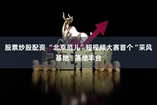 股票炒股配资 “北京范儿”短视频大赛首个“采风基地”落地丰台