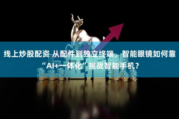 线上炒股配资 从配件到独立终端，智能眼镜如何靠“AI+一体化”挑战智能手机？