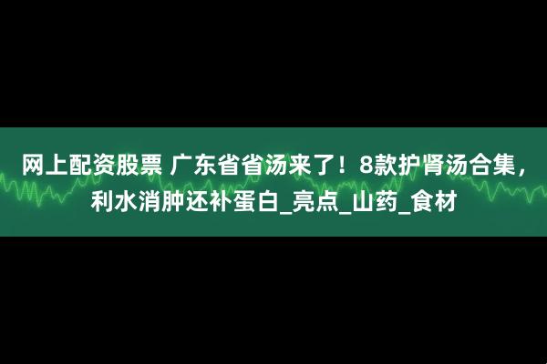 网上配资股票 广东省省汤来了！8款护肾汤合集，利水消肿还补蛋白_亮点_山药_食材