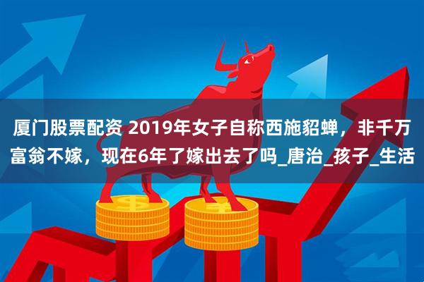 厦门股票配资 2019年女子自称西施貂蝉，非千万富翁不嫁，现在6年了嫁出去了吗_唐治_孩子_生活