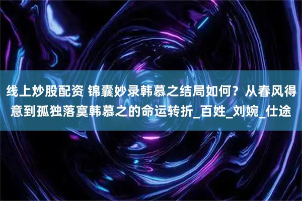 线上炒股配资 锦囊妙录韩慕之结局如何？从春风得意到孤独落寞韩慕之的命运转折_百姓_刘婉_仕途