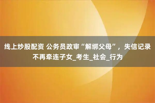 线上炒股配资 公务员政审“解绑父母”，失信记录不再牵连子女_考生_社会_行为