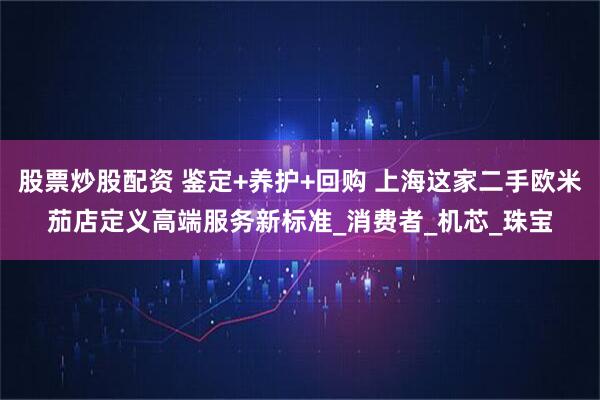 股票炒股配资 鉴定+养护+回购 上海这家二手欧米茄店定义高端服务新标准_消费者_机芯_珠宝