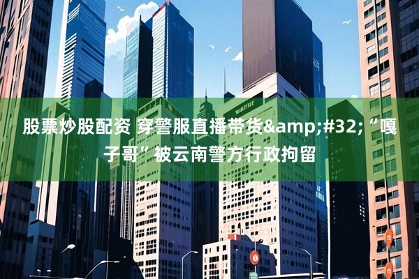 股票炒股配资 穿警服直播带货&#32;“嘎子哥”被云南警方行政拘留