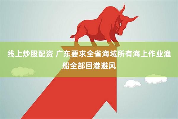 线上炒股配资 广东要求全省海域所有海上作业渔船全部回港避风