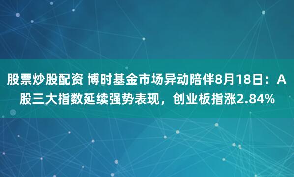 股票炒股配资 博时基金市场异动陪伴8月18日：A股三大指数延续强势表现，创业板指涨2.84%