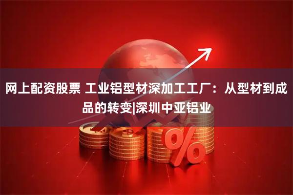 网上配资股票 工业铝型材深加工工厂：从型材到成品的转变|深圳中亚铝业