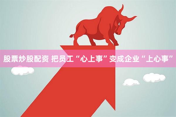 股票炒股配资 把员工“心上事”变成企业“上心事”