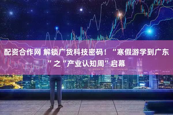 配资合作网 解锁广货科技密码！“寒假游学到广东”之“产业认知周”启幕