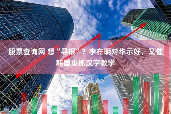 股票查询网 想“寻根”？李在明对华示好，又催韩国重抓汉字教学