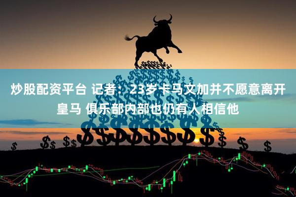 炒股配资平台 记者：23岁卡马文加并不愿意离开皇马 俱乐部内部也仍有人相信他