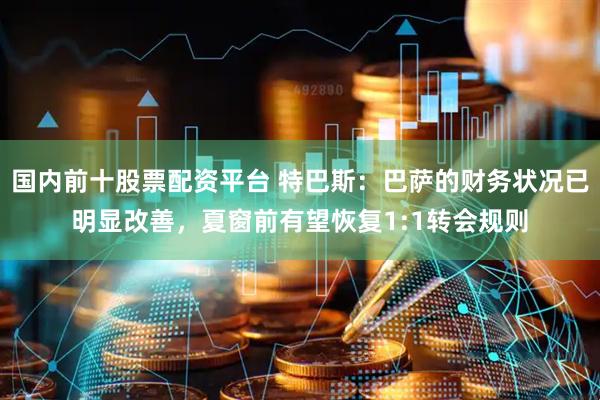 国内前十股票配资平台 特巴斯：巴萨的财务状况已明显改善，夏窗前有望恢复1:1转会规则