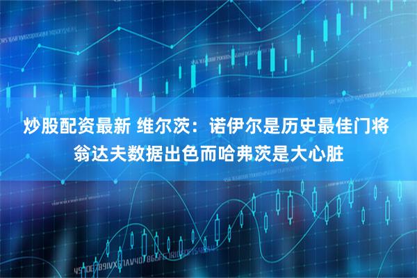 炒股配资最新 维尔茨：诺伊尔是历史最佳门将 翁达夫数据出色而哈弗茨是大心脏