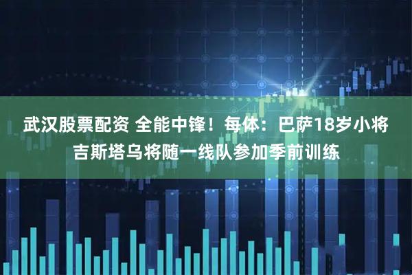 武汉股票配资 全能中锋！每体：巴萨18岁小将吉斯塔乌将随一线队参加季前训练
