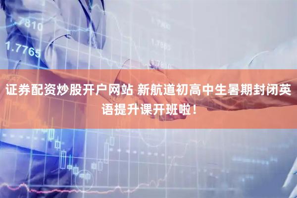证券配资炒股开户网站 新航道初高中生暑期封闭英语提升课开班啦！